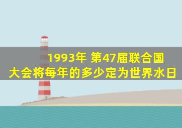 1993年 第47届联合国大会将每年的多少定为世界水日